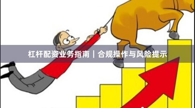 杠杆配资业务指南｜合规操作与风险提示