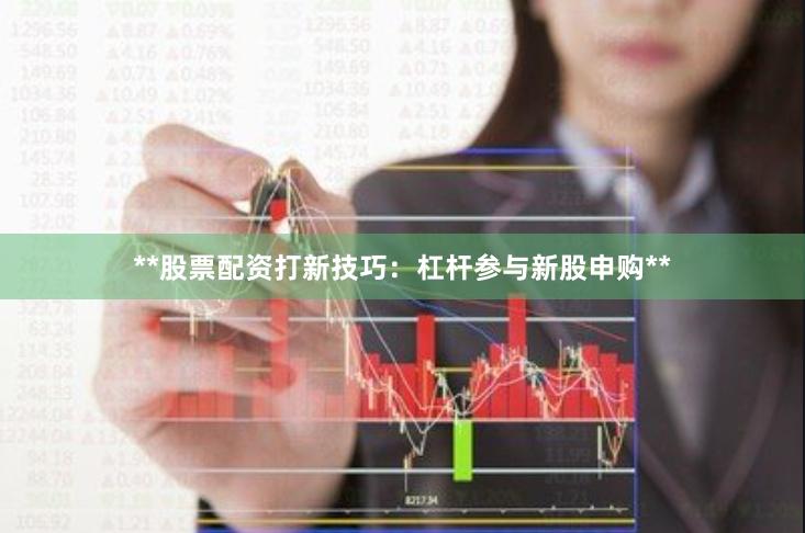 **股票配资打新技巧：杠杆参与新股申购**
